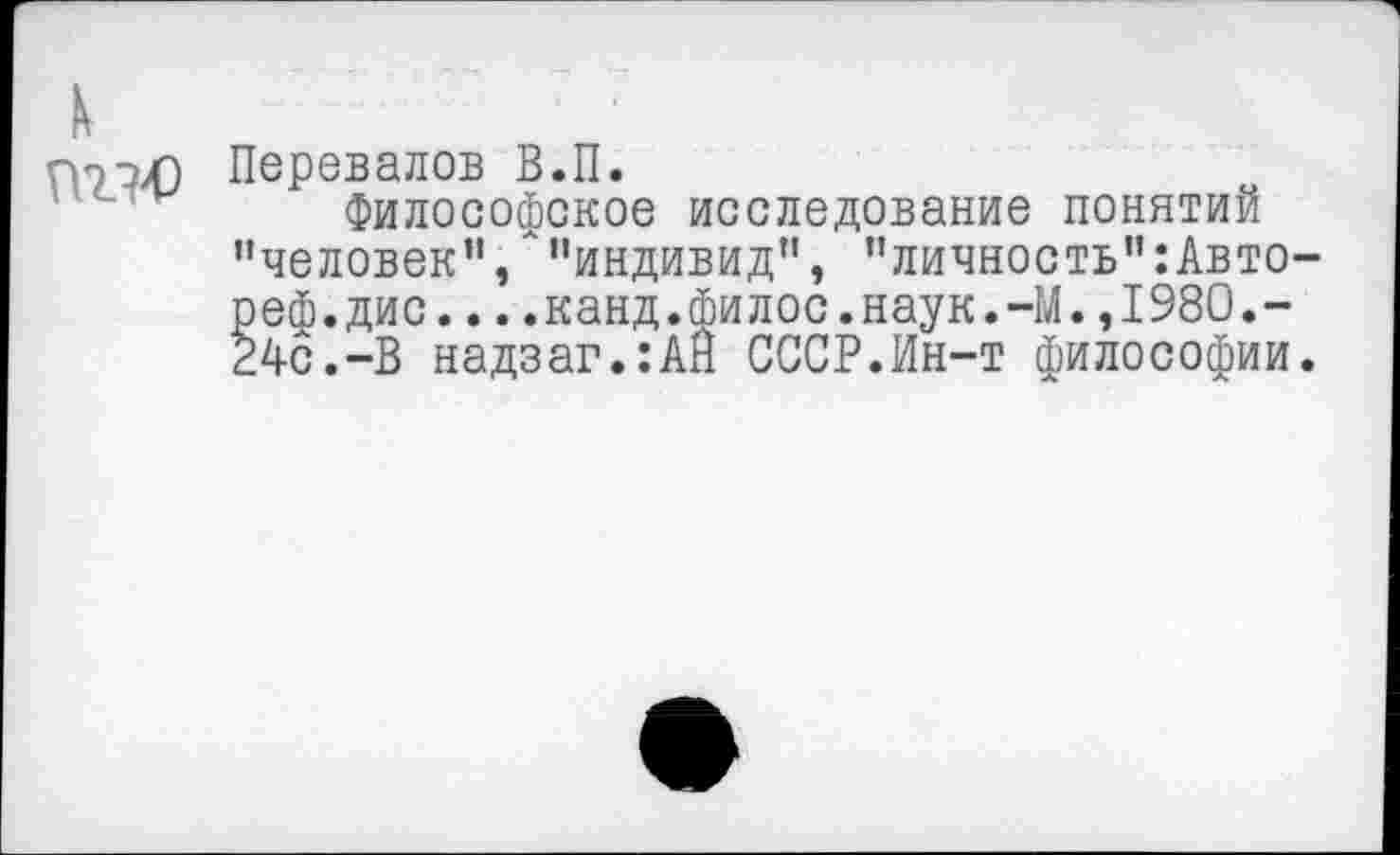 ﻿к
пэХ) Перевалов В.П.
Философское исследование понятий "человек”/"индивид", "личность":Авто-реф.дис....канд.филос.наук.-М.,1980.-24с.-В надзаг.:АН СССР.Ин-т философии.